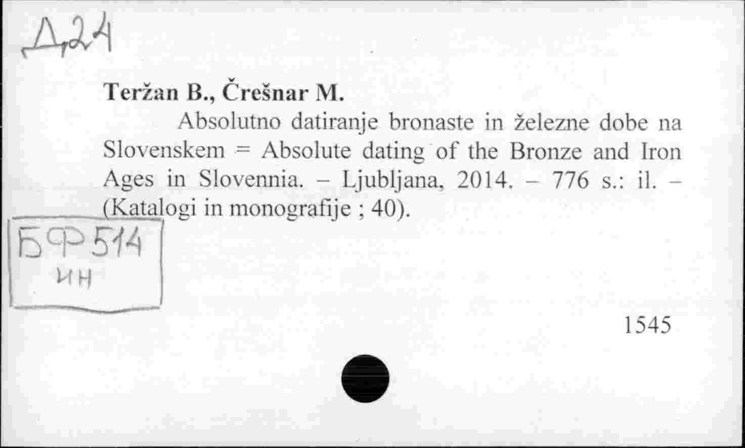 ﻿AM
Terzan B., Cresnar M.
Absolutno datiranje bronaste in zelezne dobe na
(Kata
UH
Slovenskem = Absolute dating of the Bronze and Iron Ages in Slovennia. - Ljubljana, 2014. - 776 s.: il. -
ogi in monografije ; 40).
1545